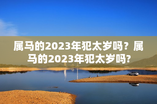 属马的2023年犯太岁吗？属马的2023年犯太岁吗?