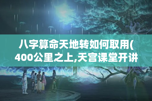 八字算命天地转如何取用(400公里之上,天宫课堂开讲属于什么新闻体裁)