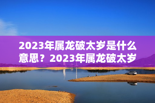 2023年属龙破太岁是什么意思？2023年属龙破太岁是什么意思