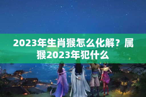 2023年生肖猴怎么化解？属猴2023年犯什么