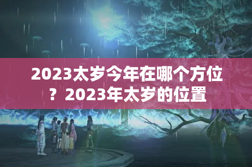 2023太岁今年在哪个方位？2023年太岁的位置