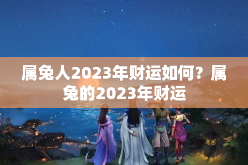 属兔人2023年财运如何？属兔的2023年财运