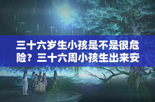 三十六岁生小孩是不是很危险？三十六周小孩生出来安全吗