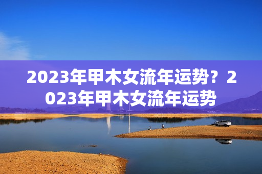 2023年甲木女流年运势？2023年甲木女流年运势