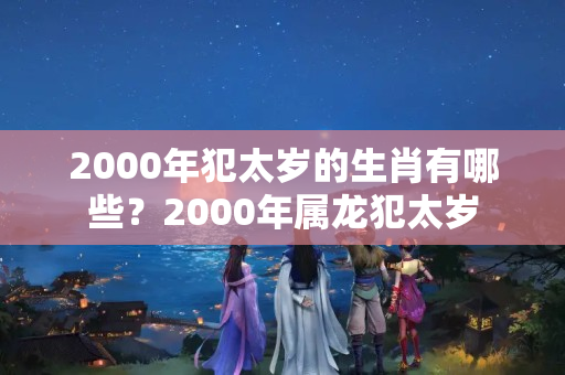 2000年犯太岁的生肖有哪些？2000年属龙犯太岁