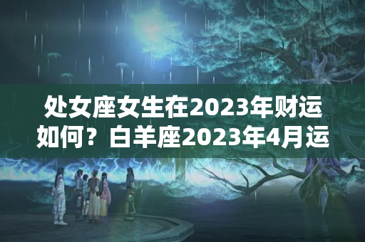 处女座女生在2023年财运如何？白羊座2023年4月运势如何样