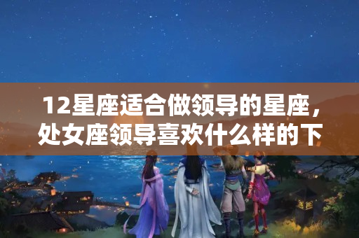 12星座适合做领导的星座，处女座领导喜欢什么样的下属