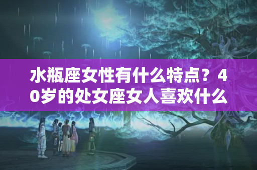 水瓶座女性有什么特点？40岁的处女座女人喜欢什么