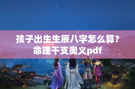 孩子出生生辰八字怎么算？命理干支奥义pdf