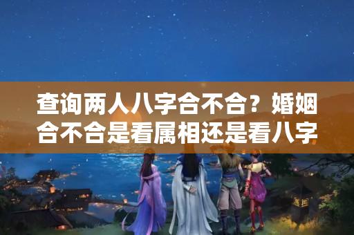 查询两人八字合不合？婚姻合不合是看属相还是看八字