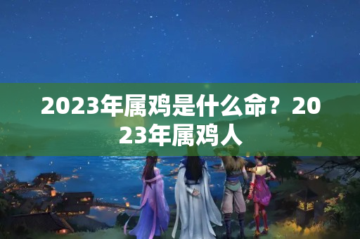 2023年属鸡是什么命？2023年属鸡人