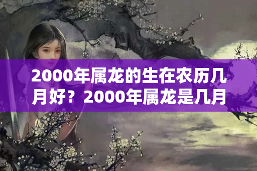 2000年属龙的生在农历几月好？2000年属龙是几月出生的