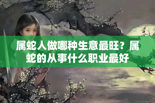 属蛇人做哪种生意最旺？属蛇的从事什么职业最好