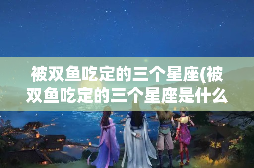 被双鱼吃定的三个星座(被双鱼吃定的三个星座是什么)