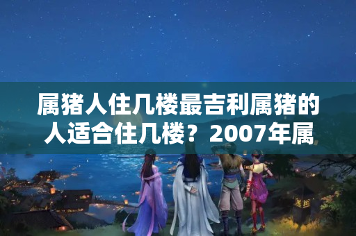 属猪人住几楼最吉利属猪的人适合住几楼？2007年属猪的住几层楼最好