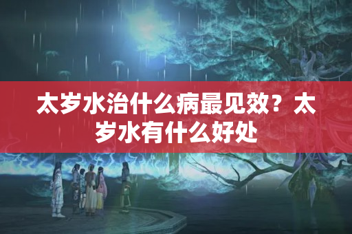 太岁水治什么病最见效？太岁水有什么好处