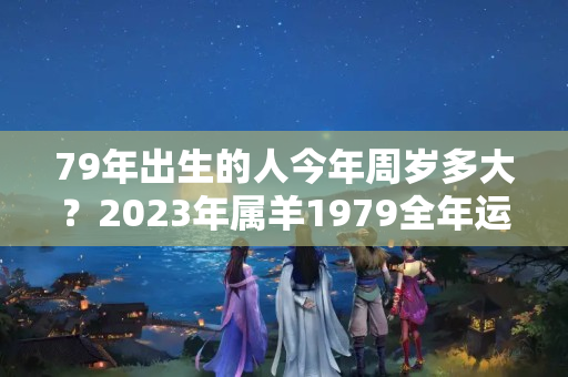 79年出生的人今年周岁多大？2023年属羊1979全年运势