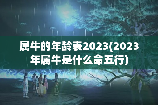 属牛的年龄表2023(2023年属牛是什么命五行)