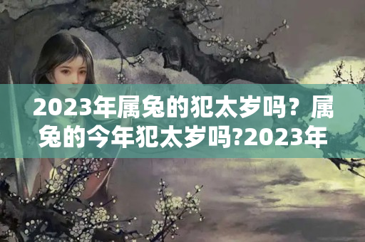 2023年属兔的犯太岁吗？属兔的今年犯太岁吗?2023年