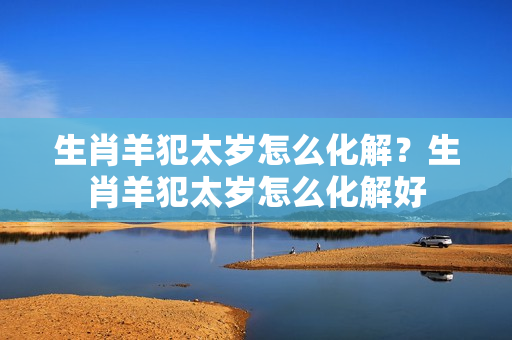 生肖羊犯太岁怎么化解？生肖羊犯太岁怎么化解好