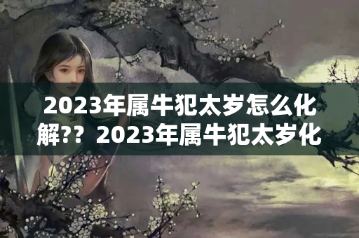 2023年属牛犯太岁怎么化解?？2023年属牛犯太岁化解方法