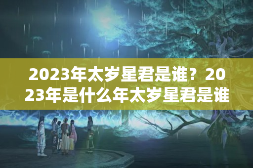 2023年太岁星君是谁？2023年是什么年太岁星君是谁