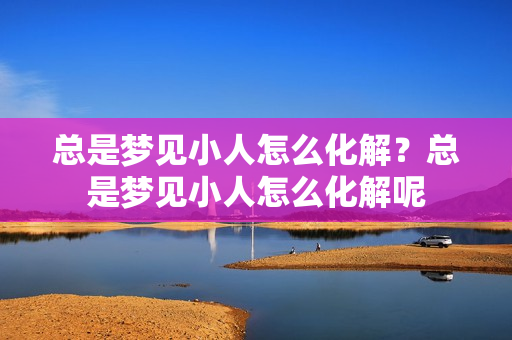 总是梦见小人怎么化解？总是梦见小人怎么化解呢