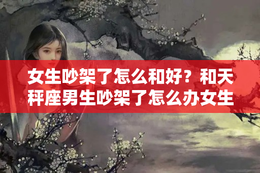 女生吵架了怎么和好？和天秤座男生吵架了怎么办女生