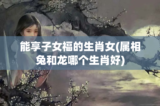 能享子女福的生肖女(属相兔和龙哪个生肖好)