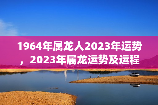 1964年属龙人2023年运势，2023年属龙运势及运程(属龙在2023年的运势怎么样 大家找)