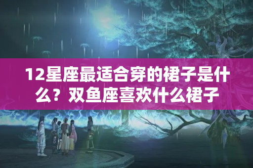 12星座最适合穿的裙子是什么？双鱼座喜欢什么裙子