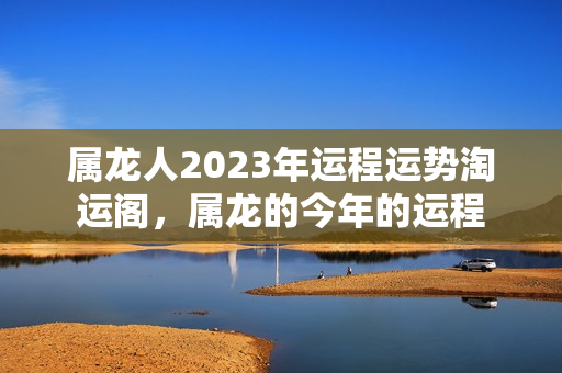 属龙人2023年运程运势淘运阁，属龙的今年的运程