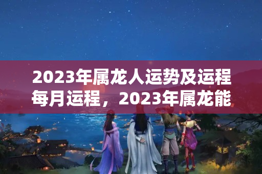 2023年属龙人运势及运程每月运程，2023年属龙能买房吗