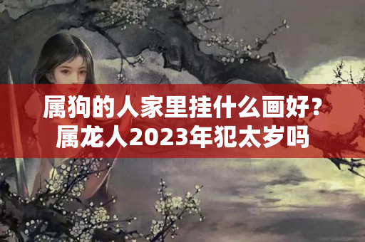 属狗的人家里挂什么画好？属龙人2023年犯太岁吗