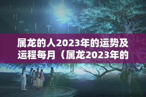 属龙的人2023年的运势及运程每月（属龙2023年的运势如何呢）