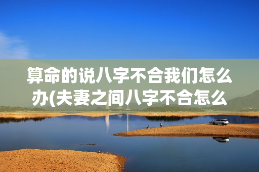 算命的说八字不合我们怎么办(夫妻之间八字不合怎么化解)