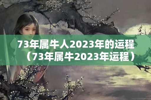 73年属牛人2023年的运程（73年属牛2023年运程）