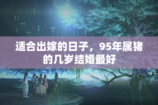 适合出嫁的日子，95年属猪的几岁结婚最好