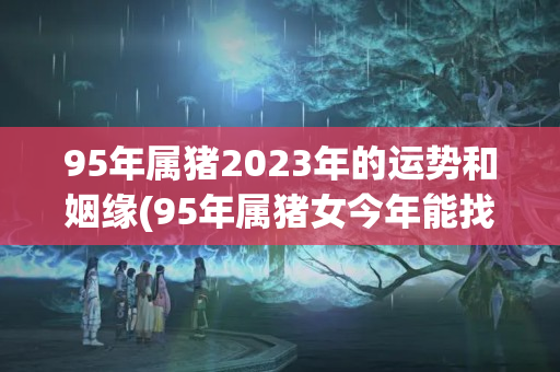 95年属猪2023年的运势和姻缘(95年属猪女今年能找到合适的对象吗)