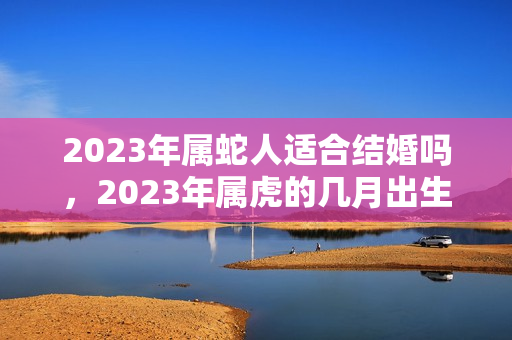 2023年属蛇人适合结婚吗，2023年属虎的几月出生好？属蛇今年结婚好不好