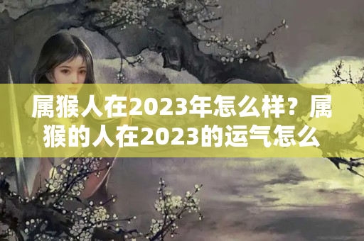 属猴人在2023年怎么样？属猴的人在2023的运气怎么样啊