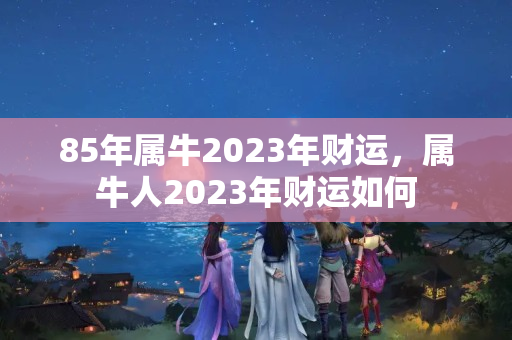 85年属牛2023年财运，属牛人2023年财运如何