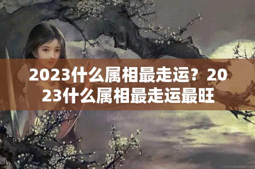 2023什么属相最走运？2023什么属相最走运最旺