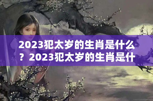 2023犯太岁的生肖是什么？2023犯太岁的生肖是什么生肖