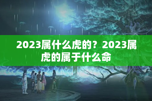 2023属什么虎的？2023属虎的属于什么命