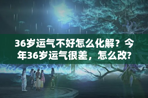 36岁运气不好怎么化解？今年36岁运气很差，怎么改?