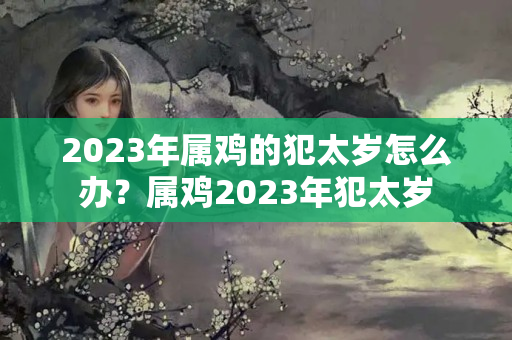 2023年属鸡的犯太岁怎么办？属鸡2023年犯太岁