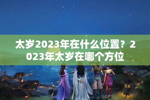 太岁2023年在什么位置？2023年太岁在哪个方位