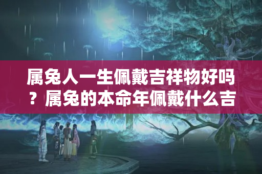 属兔人一生佩戴吉祥物好吗？属兔的本命年佩戴什么吉祥物