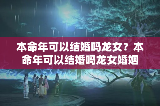 本命年可以结婚吗龙女？本命年可以结婚吗龙女婚姻